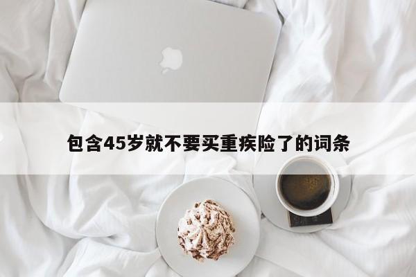 包含45岁就不要买重疾险了的词条