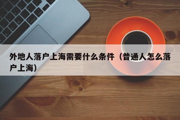 外地人落户上海需要什么条件（普通人怎么落户上海）