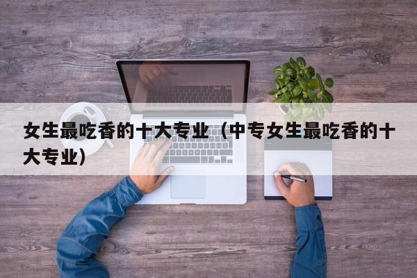 女生最吃香的十大专业（中专女生最吃香的十大专业）