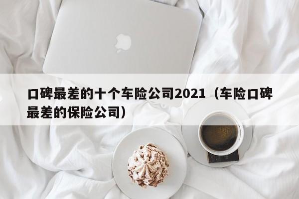 口碑最差的十个车险公司2021（车险口碑最差的保险公司）