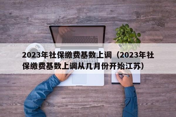 2023年社保缴费基数上调（2023年社保缴费基数上调从几月份开始江苏）
