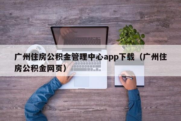 广州住房公积金管理中心app下载（广州住房公积金网页）