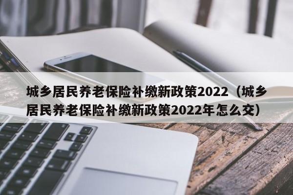 城乡居民养老保险补缴新政策2022（城乡居民养老保险补缴新政策2022年怎么交）