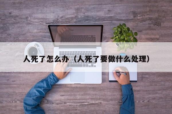 人死了怎么办（人死了要做什么处理）