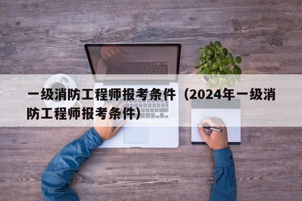 一级消防工程师报考条件（2024年一级消防工程师报考条件）