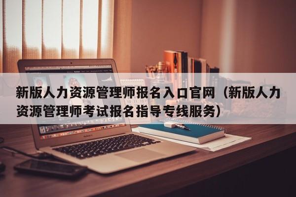 新版人力资源管理师报名入口官网（新版人力资源管理师考试报名指导专线服务）