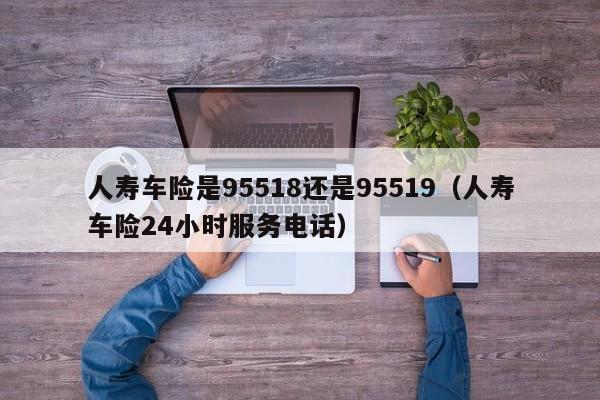 人寿车险是95518还是95519（人寿车险24小时服务电话）