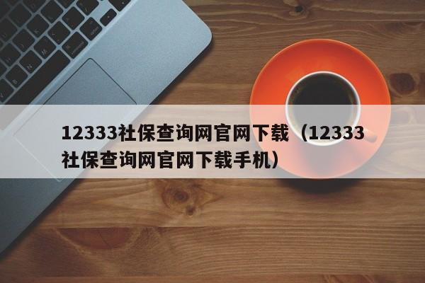 12333社保查询网官网下载（12333社保查询网官网下载手机）