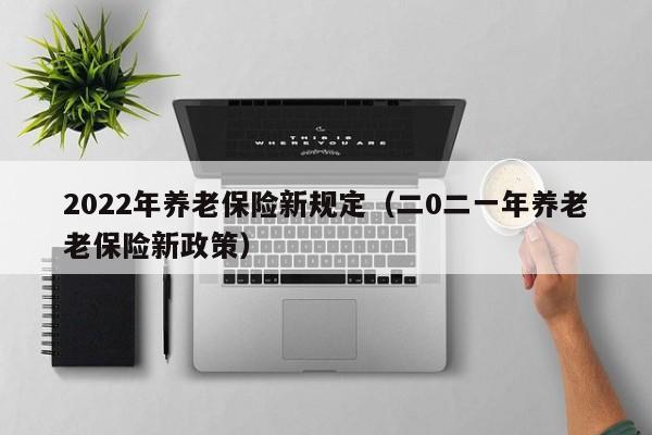 2022年养老保险新规定（二0二一年养老老保险新政策）