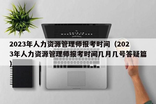 2023年人力资源管理师报考时间（2023年人力资源管理师报考时间几月几号答疑篇）