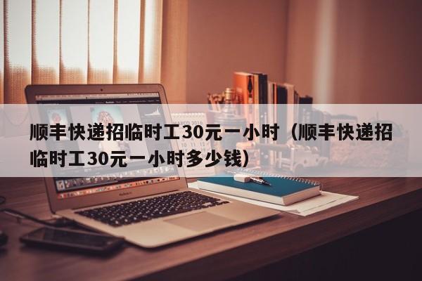 顺丰快递招临时工30元一小时（顺丰快递招临时工30元一小时多少钱）