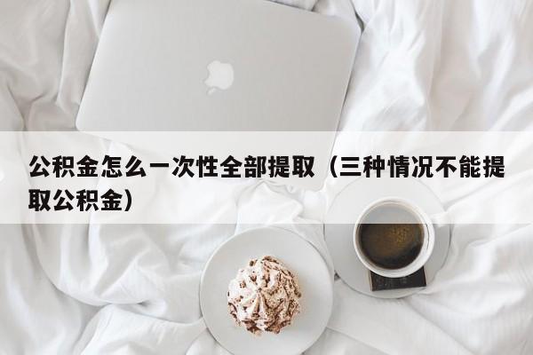 公积金怎么一次性全部提取（三种情况不能提取公积金）