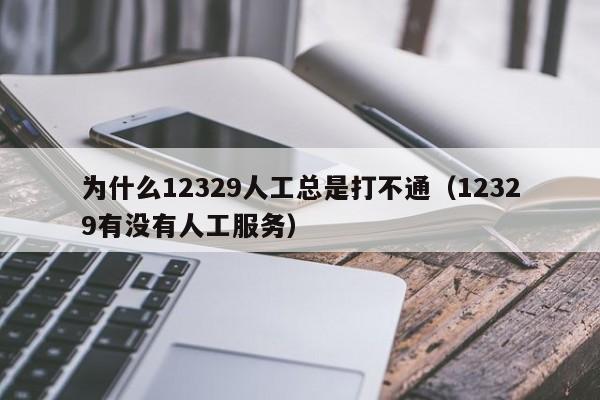 为什么12329人工总是打不通（12329有没有人工服务）