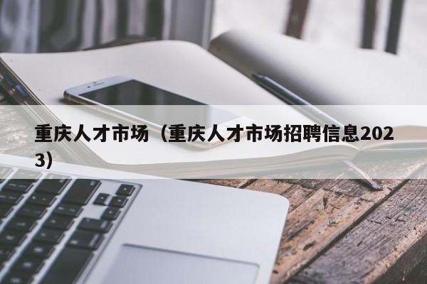 重庆人才市场（重庆人才市场招聘信息2023）