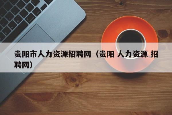 贵阳市人力资源招聘网（贵阳 人力资源 招聘网）