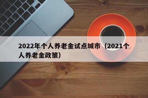 2022年个人养老金试点城市（2021个人养老金政策）