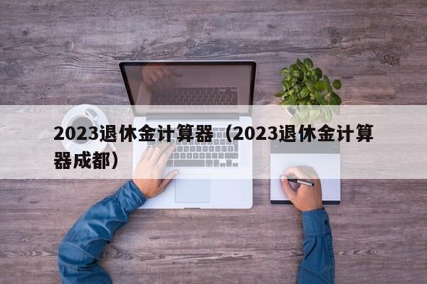 2023退休金计算器（2023退休金计算器成都）
