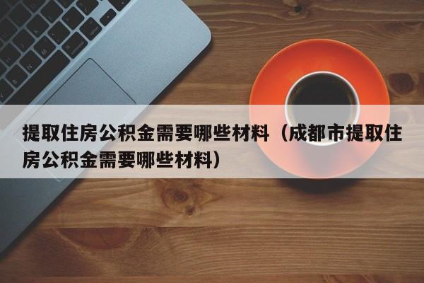 提取住房公积金需要哪些材料（成都市提取住房公积金需要哪些材料）