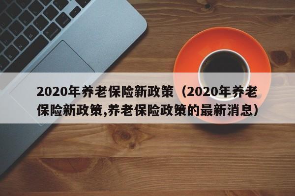 2020年养老保险新政策（2020年养老保险新政策,养老保险政策的最新消息）
