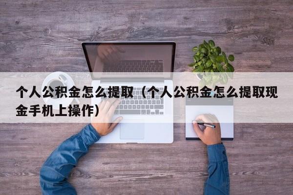 个人公积金怎么提取（个人公积金怎么提取现金手机上操作）