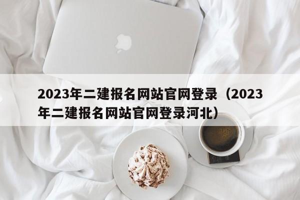 2023年二建报名网站官网登录（2023年二建报名网站官网登录河北）