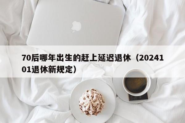 70后哪年出生的赶上延迟退休（2024101退休新规定）