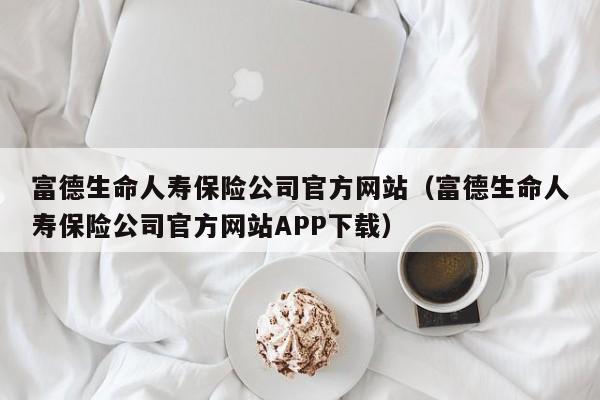 富德生命人寿保险公司官方网站（富德生命人寿保险公司官方网站APP下载）