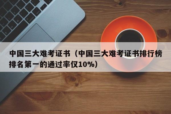 中国三大难考证书（中国三大难考证书排行榜排名第一的通过率仅10%）