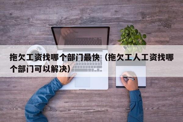 拖欠工资找哪个部门最快（拖欠工人工资找哪个部门可以解决）