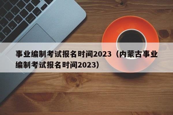 事业编制考试报名时间2023（内蒙古事业编制考试报名时间2023）