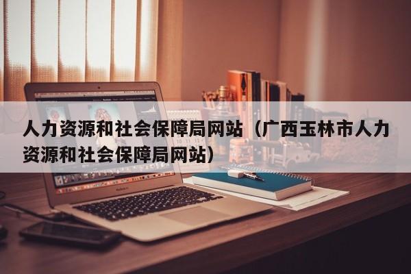 人力资源和社会保障局网站（广西玉林市人力资源和社会保障局网站）