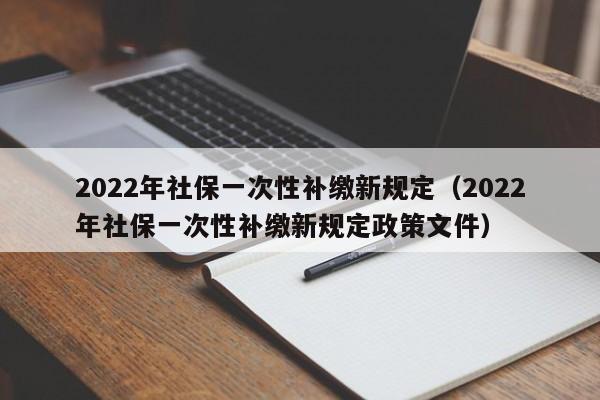 2022年社保一次性补缴新规定（2022年社保一次性补缴新规定政策文件）