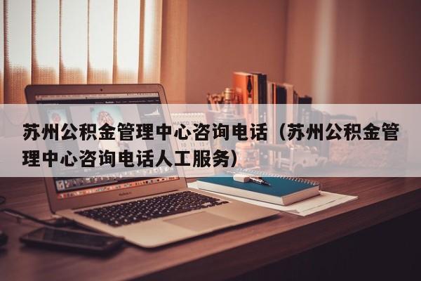 苏州公积金管理中心咨询电话（苏州公积金管理中心咨询电话人工服务）