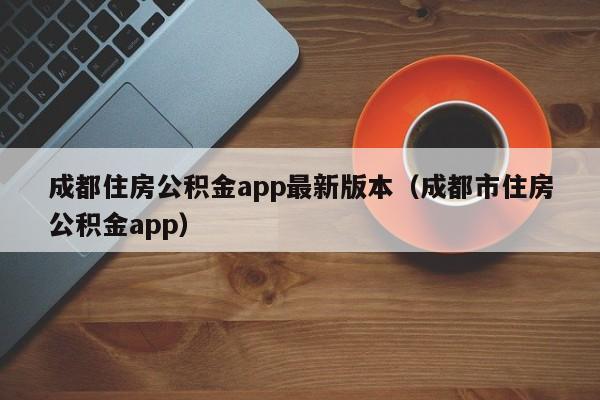 成都住房公积金app最新版本（成都市住房公积金app）