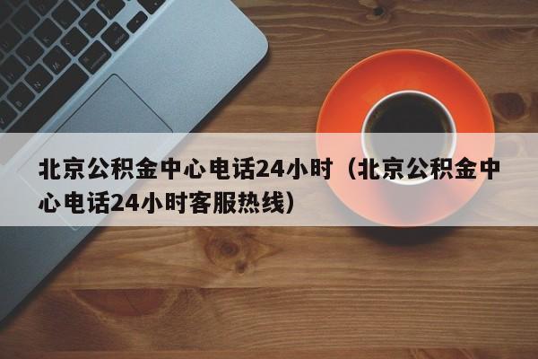 北京公积金中心电话24小时（北京公积金中心电话24小时客服热线）