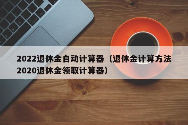 2022退休金自动计算器（退休金计算方法2020退休金领取计算器）