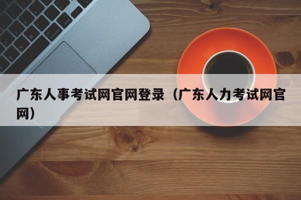 广东人事考试网官网登录（广东人力考试网官网）