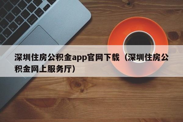 深圳住房公积金app官网下载（深圳住房公积金网上服务厅）