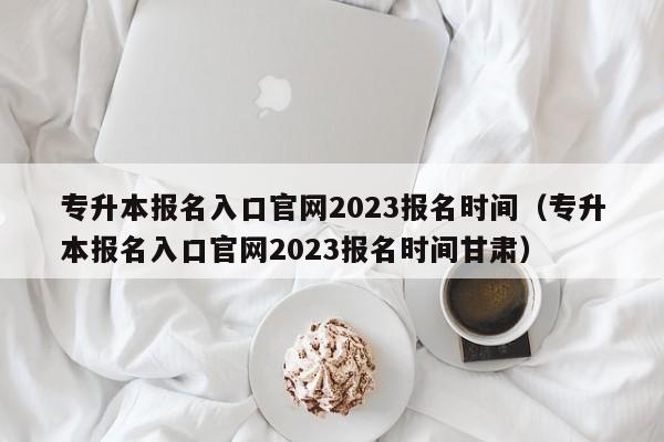 专升本报名入口官网2023报名时间（专升本报名入口官网2023报名时间甘肃）