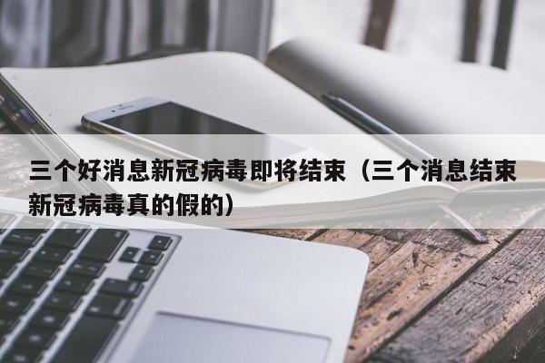 三个好消息新冠病毒即将结束（三个消息结束新冠病毒真的假的）