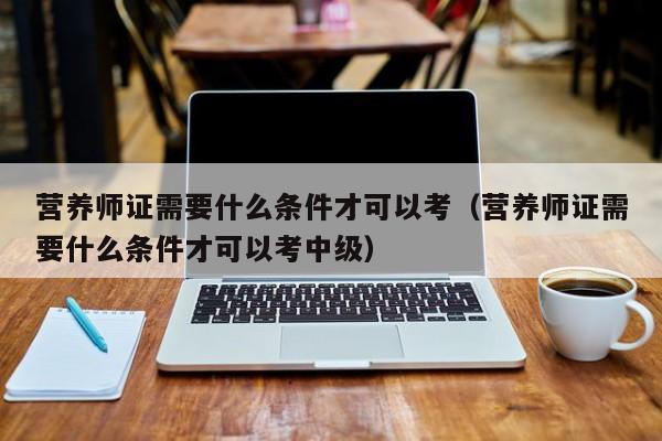 营养师证需要什么条件才可以考（营养师证需要什么条件才可以考中级）
