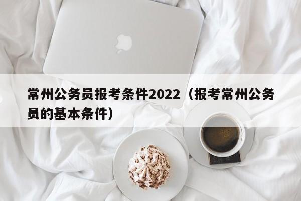 常州公务员报考条件2022（报考常州公务员的基本条件）