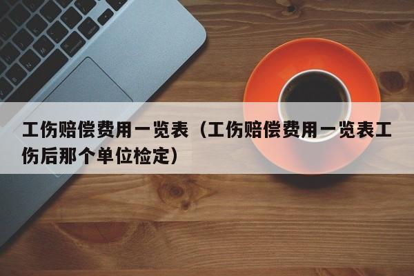 工伤赔偿费用一览表（工伤赔偿费用一览表工伤后那个单位检定）