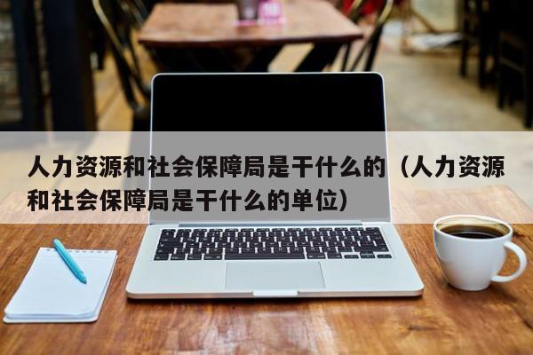 人力资源和社会保障局是干什么的（人力资源和社会保障局是干什么的单位）