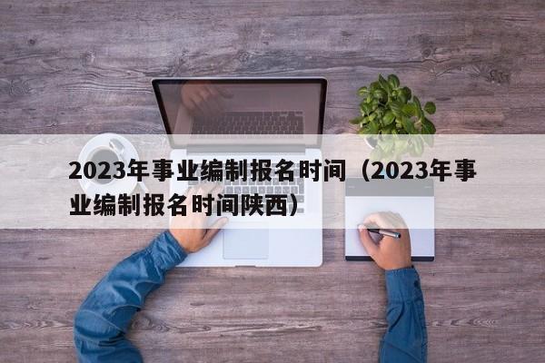 2023年事业编制报名时间（2023年事业编制报名时间陕西）