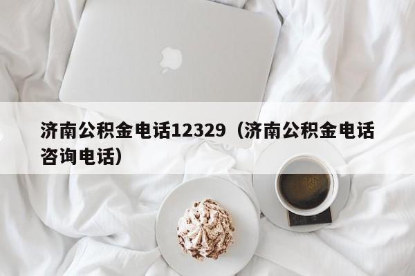 济南公积金电话12329（济南公积金电话咨询电话）