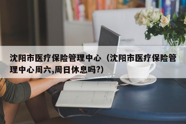 沈阳市医疗保险管理中心（沈阳市医疗保险管理中心周六,周日休息吗?）