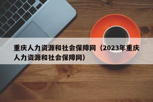 重庆人力资源和社会保障网（2023年重庆人力资源和社会保障网）