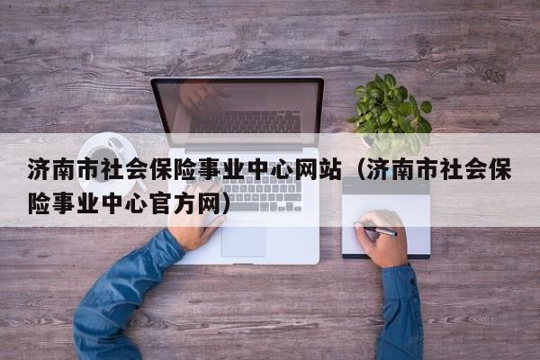 济南市社会保险事业中心网站（济南市社会保险事业中心官方网）
