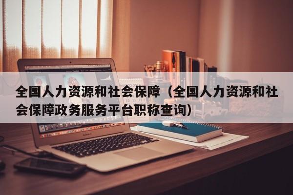 全国人力资源和社会保障（全国人力资源和社会保障政务服务平台职称查询）